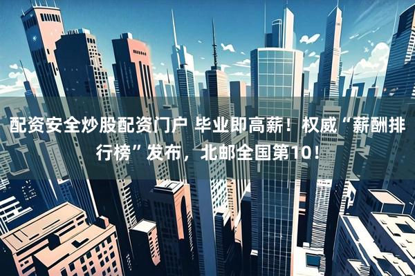 配资安全炒股配资门户 毕业即高薪！权威“薪酬排行榜”发布，北邮全国第10！
