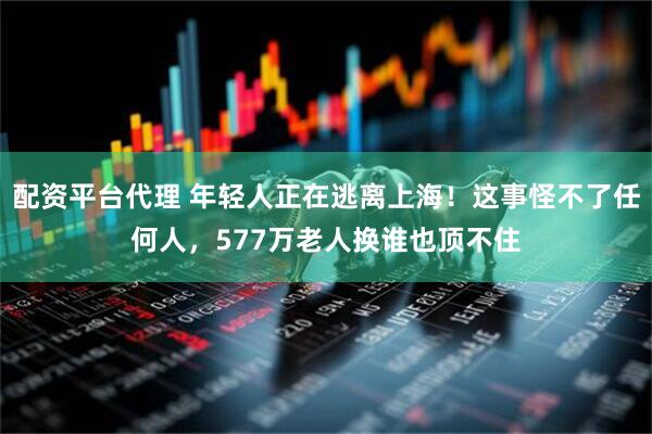 配资平台代理 年轻人正在逃离上海！这事怪不了任何人，577万老人换谁也顶不住