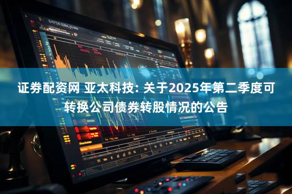 证劵配资网 亚太科技: 关于2025年第二季度可转换公司债券转股情况的公告