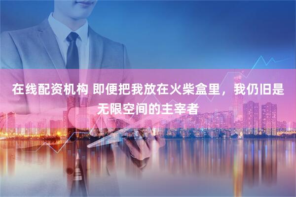 在线配资机构 即便把我放在火柴盒里，我仍旧是无限空间的主宰者