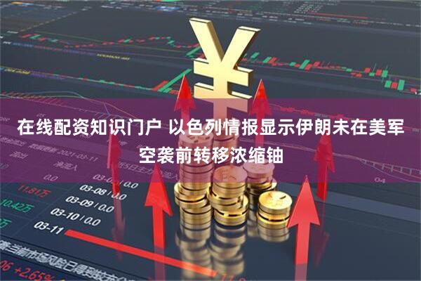 在线配资知识门户 以色列情报显示伊朗未在美军空袭前转移浓缩铀