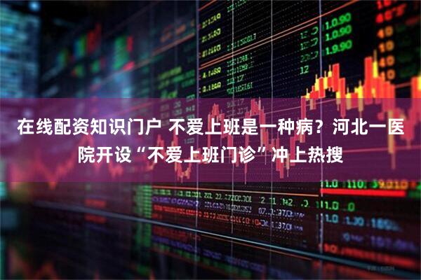 在线配资知识门户 不爱上班是一种病？河北一医院开设“不爱上班门诊”冲上热搜
