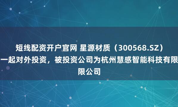 短线配资开户官网 星源材质（300568.SZ）新增一起对外投资，被投资公司为杭州慧感智能科技有限公司