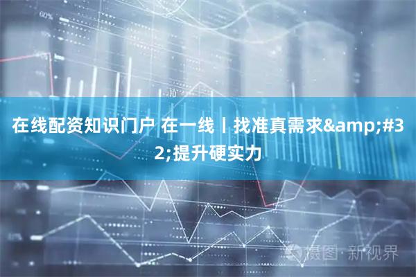 在线配资知识门户 在一线丨找准真需求 提升硬实力