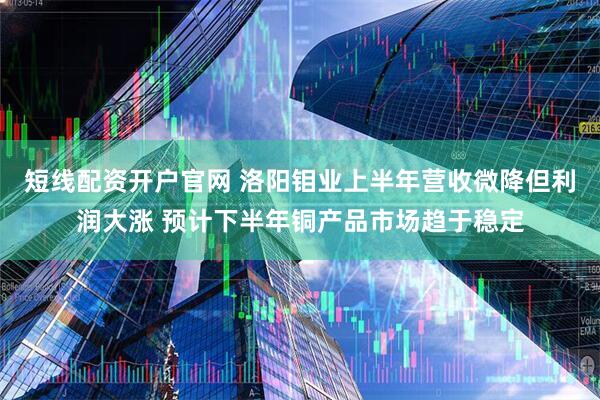 短线配资开户官网 洛阳钼业上半年营收微降但利润大涨 预计下半年铜产品市场趋于稳定