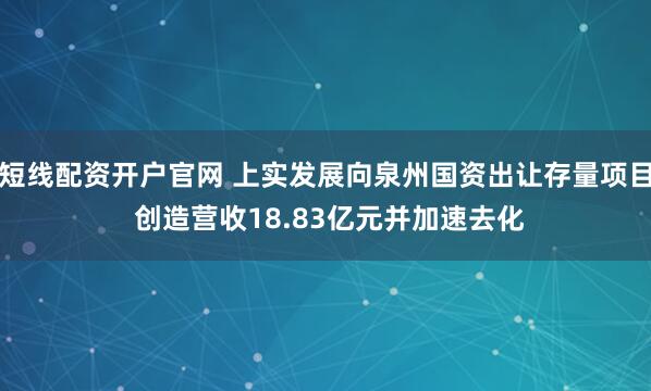 短线配资开户官网 上实发展向泉州国资出让存量项目 创造营收18.83亿元并加速去化