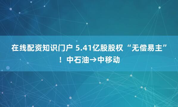 在线配资知识门户 5.41亿股股权 “无偿易主”！中石油→中移动