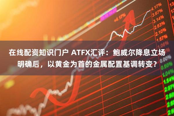 在线配资知识门户 ATFX汇评：鲍威尔降息立场明确后，以黄金为首的金属配置基调转变？