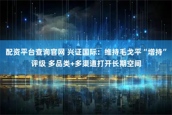 配资平台查询官网 兴证国际：维持毛戈平“增持”评级 多品类+多渠道打开长期空间