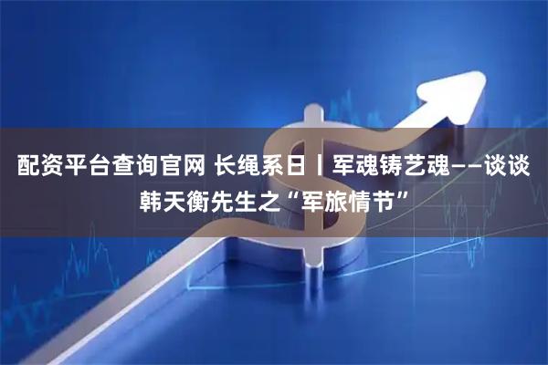 配资平台查询官网 长绳系日丨军魂铸艺魂——谈谈韩天衡先生之“军旅情节”