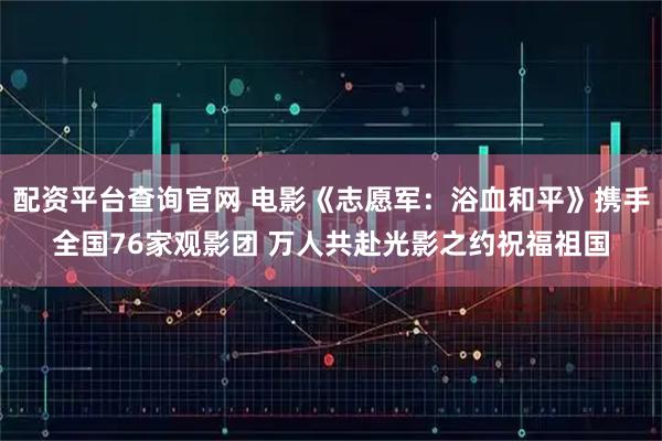配资平台查询官网 电影《志愿军：浴血和平》携手全国76家观影团 万人共赴光影之约祝福祖国