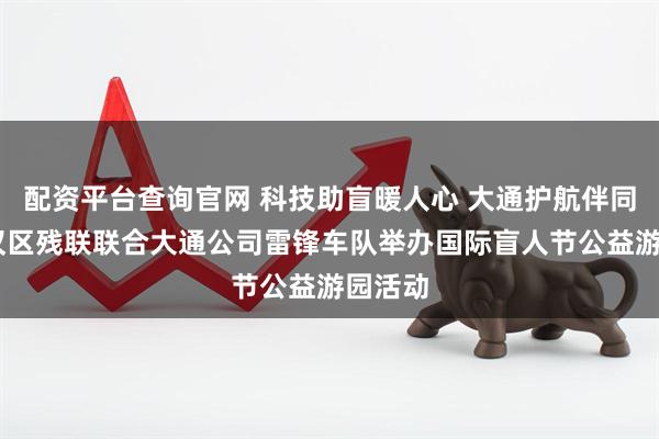 配资平台查询官网 科技助盲暖人心 大通护航伴同行 江汉区残联联合大通公司雷锋车队举办国际盲人节公益游园活动