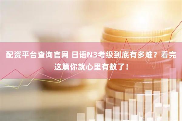 配资平台查询官网 日语N3考级到底有多难？看完这篇你就心里有数了！