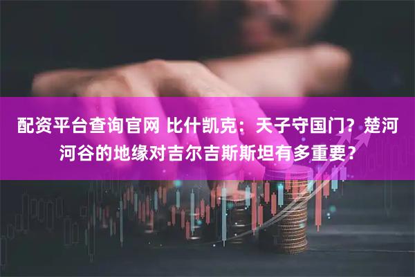 配资平台查询官网 比什凯克：天子守国门？楚河河谷的地缘对吉尔吉斯斯坦有多重要？