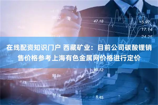 在线配资知识门户 西藏矿业：目前公司碳酸锂销售价格参考上海有色金属网价格进行定价