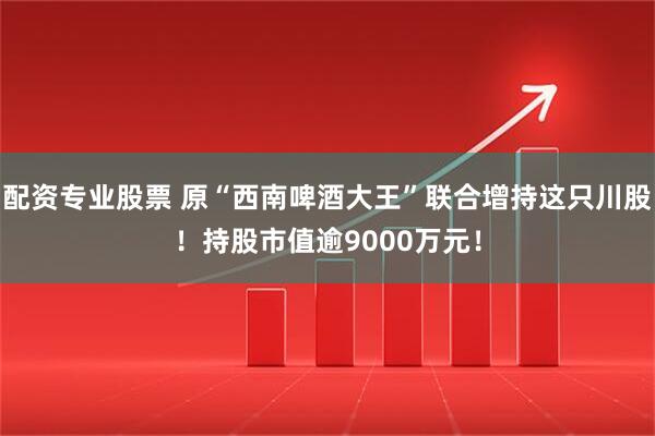 配资专业股票 原“西南啤酒大王”联合增持这只川股！持股市值逾9000万元！