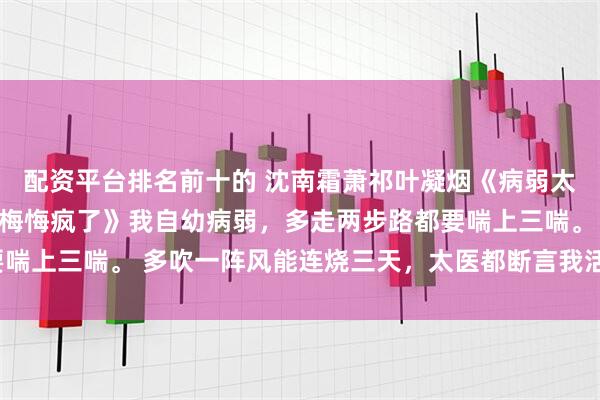 配资平台排名前十的 沈南霜萧祁叶凝烟《病弱太子妃入宫后，宝宝病青梅悔疯了》我自幼病弱，多走两步路都要喘上三喘。 多吹一阵风能连烧三天，太医都断言我活不过十八岁。