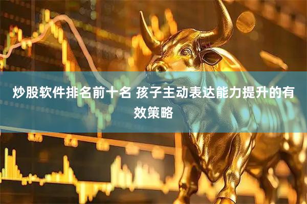 炒股软件排名前十名 孩子主动表达能力提升的有效策略