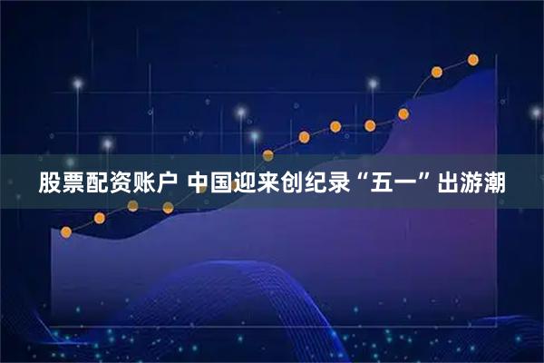 股票配资账户 中国迎来创纪录“五一”出游潮