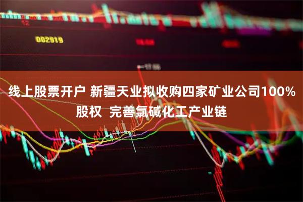 线上股票开户 新疆天业拟收购四家矿业公司100%股权 完善氯碱化工产业链