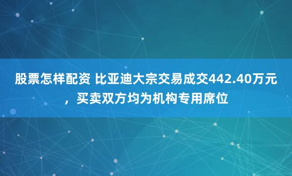 股票怎样配资 比亚迪大宗交易成交442.40万元，买卖双方均为机构专用席位