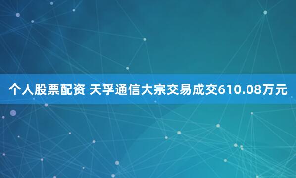 个人股票配资 天孚通信大宗交易成交610.08万元