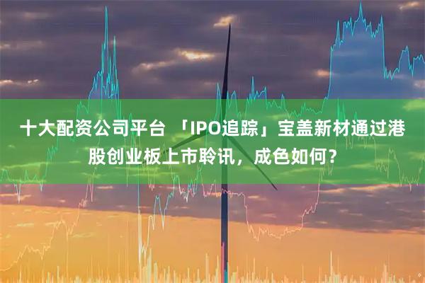 十大配资公司平台 「IPO追踪」宝盖新材通过港股创业板上市聆讯，成色如何？