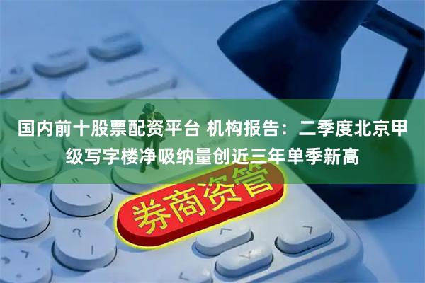 国内前十股票配资平台 机构报告:二季度北京甲级写字楼净吸纳量创近三年单季新高